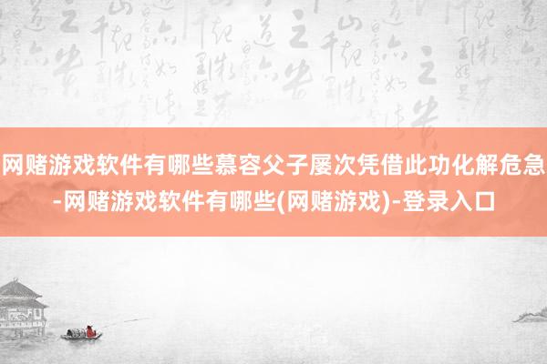 网赌游戏软件有哪些慕容父子屡次凭借此功化解危急-网赌游戏软件有哪些(网赌游戏)-登录入口