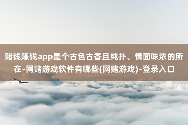 赌钱赚钱app是个古色古香且纯扑、情面味浓的所在-网赌游戏软件有哪些(网赌游戏)-登录入口