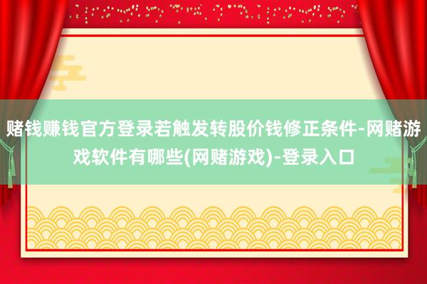 赌钱赚钱官方登录若触发转股价钱修正条件-网赌游戏软件有哪些(网赌游戏)-登录入口