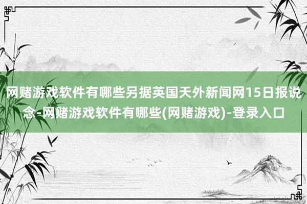 网赌游戏软件有哪些另据英国天外新闻网15日报说念-网赌游戏软件有哪些(网赌游戏)-登录入口