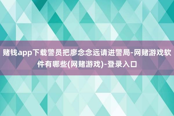 赌钱app下载警员把廖念念远请进警局-网赌游戏软件有哪些(网赌游戏)-登录入口