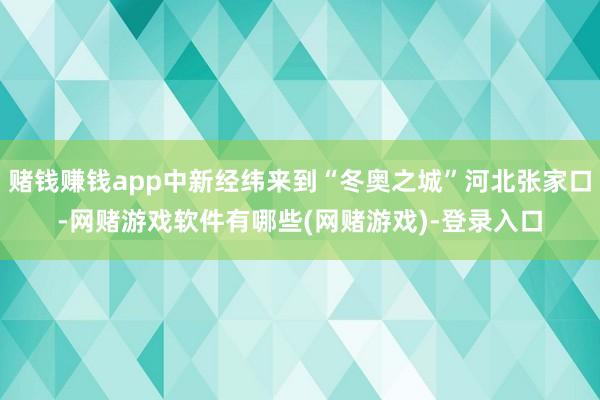 赌钱赚钱app中新经纬来到“冬奥之城”河北张家口-网赌游戏软件有哪些(网赌游戏)-登录入口