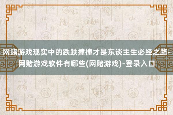 网赌游戏现实中的跌跌撞撞才是东谈主生必经之路-网赌游戏软件有哪些(网赌游戏)-登录入口