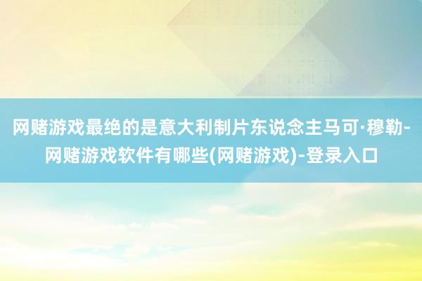 网赌游戏最绝的是意大利制片东说念主马可·穆勒-网赌游戏软件有哪些(网赌游戏)-登录入口