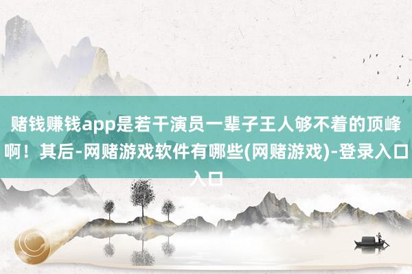 赌钱赚钱app是若干演员一辈子王人够不着的顶峰啊！其后-网赌游戏软件有哪些(网赌游戏)-登录入口