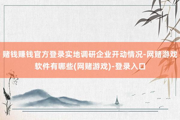 赌钱赚钱官方登录实地调研企业开动情况-网赌游戏软件有哪些(网赌游戏)-登录入口