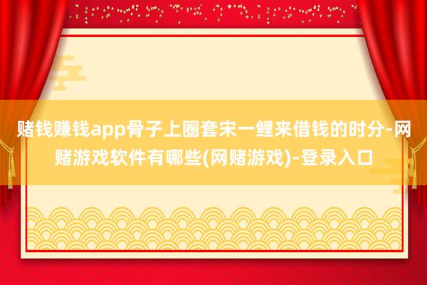 赌钱赚钱app骨子上圈套宋一鲤来借钱的时分-网赌游戏软件有哪些(网赌游戏)-登录入口