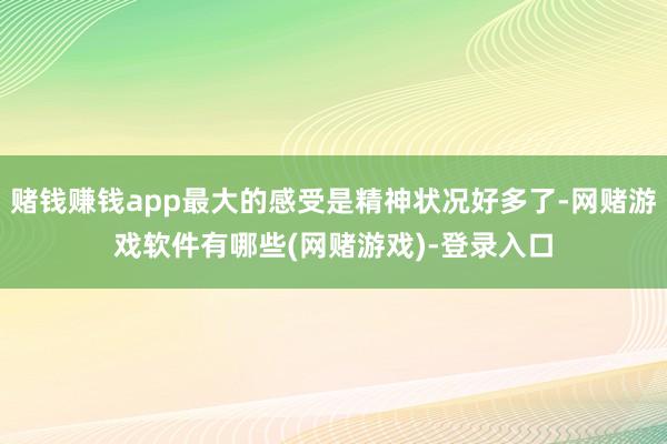 赌钱赚钱app最大的感受是精神状况好多了-网赌游戏软件有哪些(网赌游戏)-登录入口