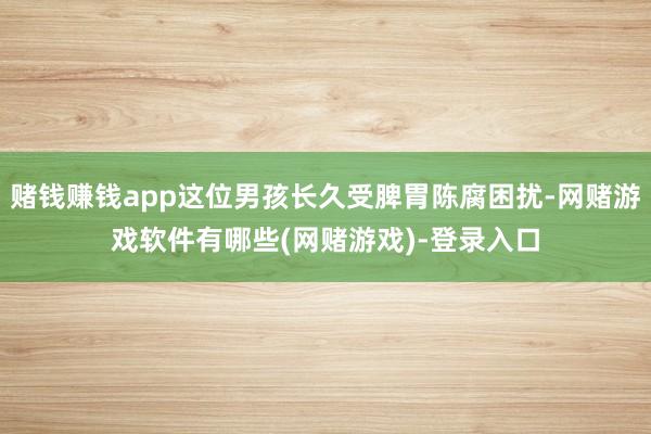 赌钱赚钱app这位男孩长久受脾胃陈腐困扰-网赌游戏软件有哪些(网赌游戏)-登录入口