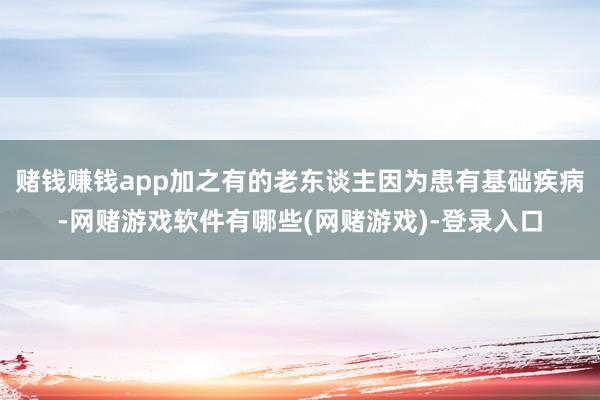 赌钱赚钱app加之有的老东谈主因为患有基础疾病-网赌游戏软件有哪些(网赌游戏)-登录入口