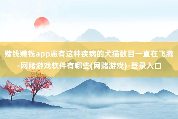 赌钱赚钱app患有这种疾病的犬猫数目一直在飞腾-网赌游戏软件有哪些(网赌游戏)-登录入口