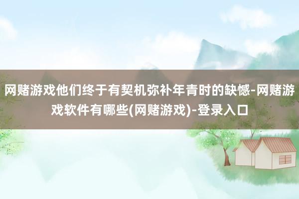 网赌游戏他们终于有契机弥补年青时的缺憾-网赌游戏软件有哪些(网赌游戏)-登录入口
