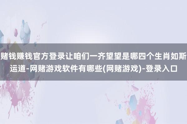赌钱赚钱官方登录让咱们一齐望望是哪四个生肖如斯运道-网赌游戏软件有哪些(网赌游戏)-登录入口