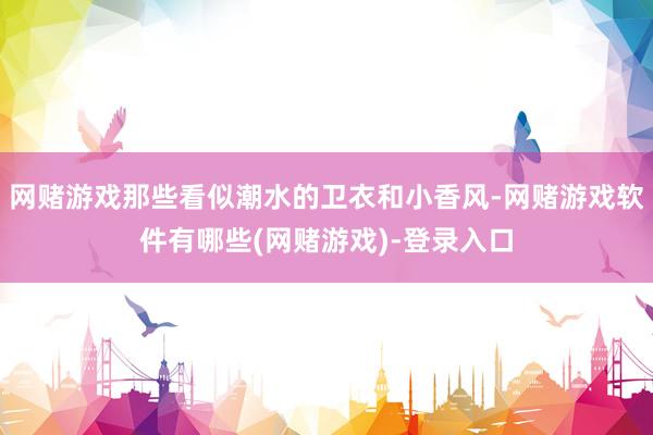 网赌游戏那些看似潮水的卫衣和小香风-网赌游戏软件有哪些(网赌游戏)-登录入口