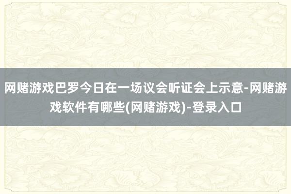 网赌游戏巴罗今日在一场议会听证会上示意-网赌游戏软件有哪些(网赌游戏)-登录入口