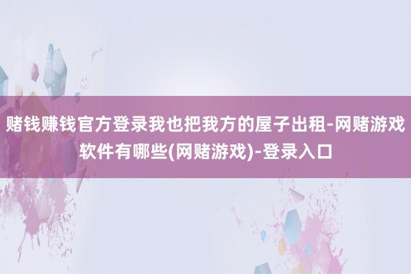 赌钱赚钱官方登录我也把我方的屋子出租-网赌游戏软件有哪些(网赌游戏)-登录入口