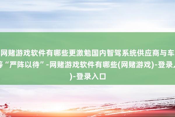 网赌游戏软件有哪些更激勉国内智驾系统供应商与车企等“严阵以待”-网赌游戏软件有哪些(网赌游戏)-登录入口