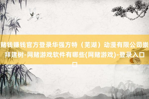 赌钱赚钱官方登录华强方特（芜湖）动漫有限公司崇拜建树-网赌游戏软件有哪些(网赌游戏)-登录入口