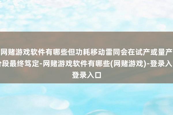 网赌游戏软件有哪些但功耗移动雷同会在试产或量产阶段最终笃定-网赌游戏软件有哪些(网赌游戏)-登录入口