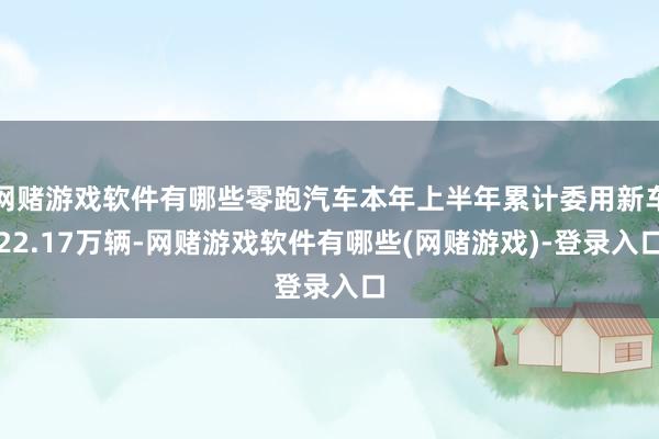 网赌游戏软件有哪些零跑汽车本年上半年累计委用新车22.17万辆-网赌游戏软件有哪些(网赌游戏)-登录入口