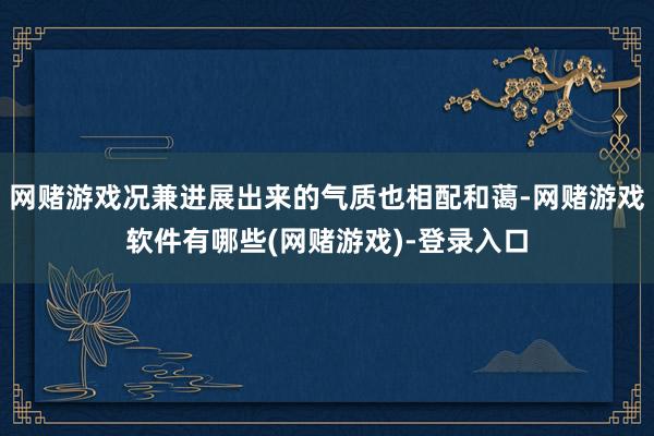 网赌游戏况兼进展出来的气质也相配和蔼-网赌游戏软件有哪些(网赌游戏)-登录入口