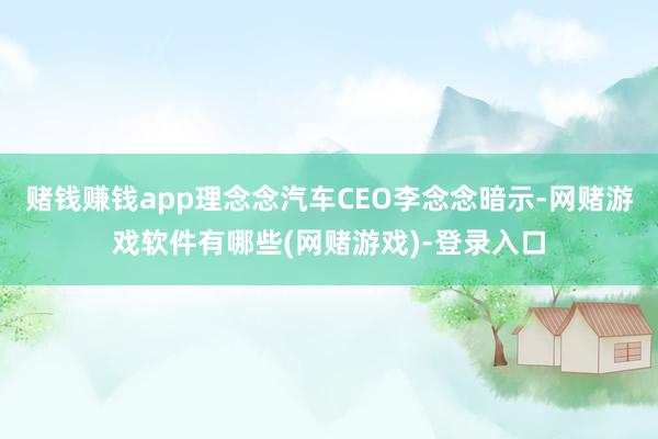 赌钱赚钱app理念念汽车CEO李念念暗示-网赌游戏软件有哪些(网赌游戏)-登录入口