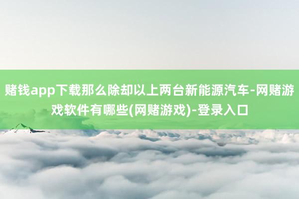 赌钱app下载那么除却以上两台新能源汽车-网赌游戏软件有哪些(网赌游戏)-登录入口