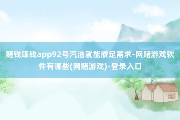 赌钱赚钱app92号汽油就能餍足需求-网赌游戏软件有哪些(网赌游戏)-登录入口
