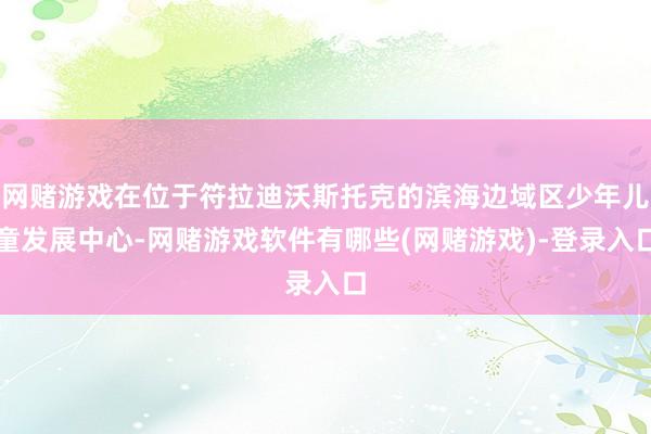 网赌游戏在位于符拉迪沃斯托克的滨海边域区少年儿童发展中心-网赌游戏软件有哪些(网赌游戏)-登录入口