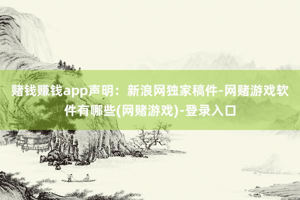 赌钱赚钱app　　声明：新浪网独家稿件-网赌游戏软件有哪些(网赌游戏)-登录入口