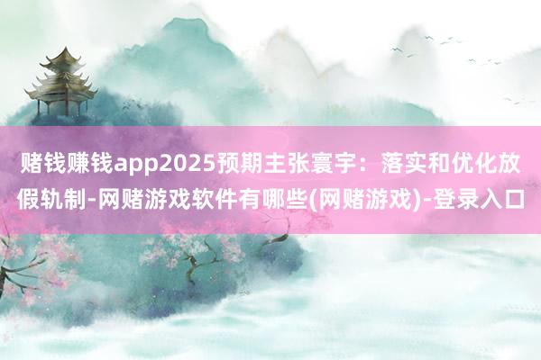 赌钱赚钱app2025预期主张寰宇：落实和优化放假轨制-网赌游戏软件有哪些(网赌游戏)-登录入口
