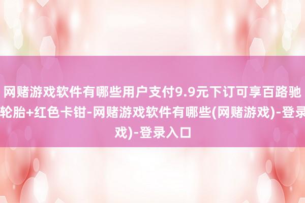 网赌游戏软件有哪些用户支付9.9元下订可享百路驰KO2轮胎+红色卡钳-网赌游戏软件有哪些(网赌游戏)-登录入口