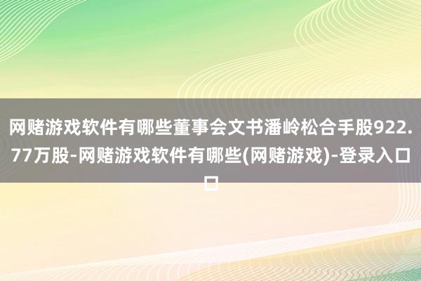 网赌游戏软件有哪些董事会文书潘岭松合手股922.77万股-网赌游戏软件有哪些(网赌游戏)-登录入口