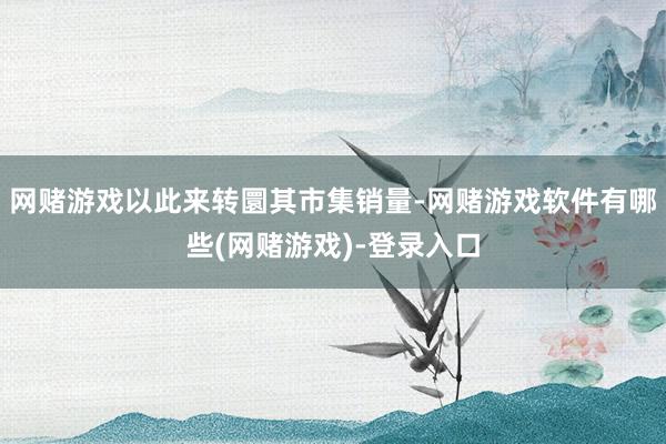 网赌游戏以此来转圜其市集销量-网赌游戏软件有哪些(网赌游戏)-登录入口