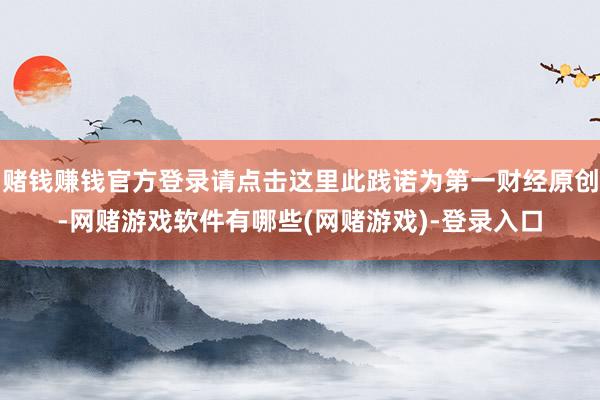 赌钱赚钱官方登录请点击这里此践诺为第一财经原创-网赌游戏软件有哪些(网赌游戏)-登录入口