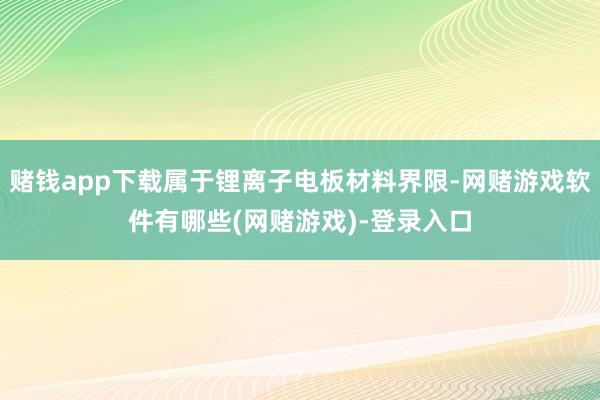 赌钱app下载属于锂离子电板材料界限-网赌游戏软件有哪些(网赌游戏)-登录入口