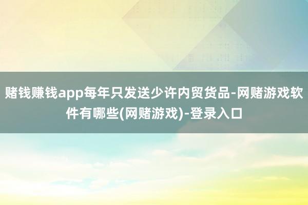 赌钱赚钱app每年只发送少许内贸货品-网赌游戏软件有哪些(网赌游戏)-登录入口