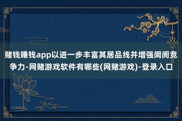 赌钱赚钱app以进一步丰富其居品线并增强阛阓竞争力-网赌游戏软件有哪些(网赌游戏)-登录入口