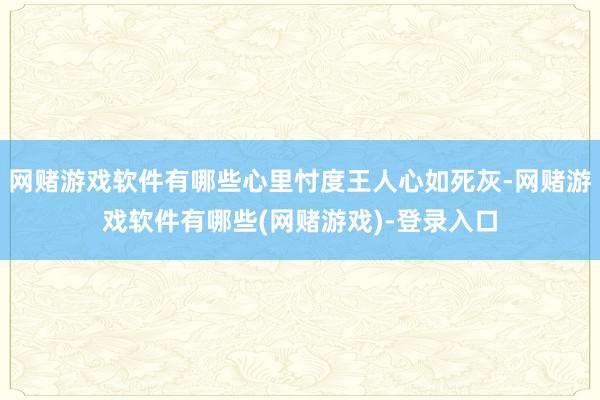 网赌游戏软件有哪些心里忖度王人心如死灰-网赌游戏软件有哪些(网赌游戏)-登录入口