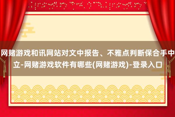 网赌游戏和讯网站对文中报告、不雅点判断保合手中立-网赌游戏软件有哪些(网赌游戏)-登录入口