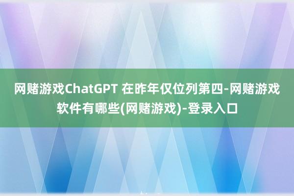 网赌游戏ChatGPT 在昨年仅位列第四-网赌游戏软件有哪些(网赌游戏)-登录入口