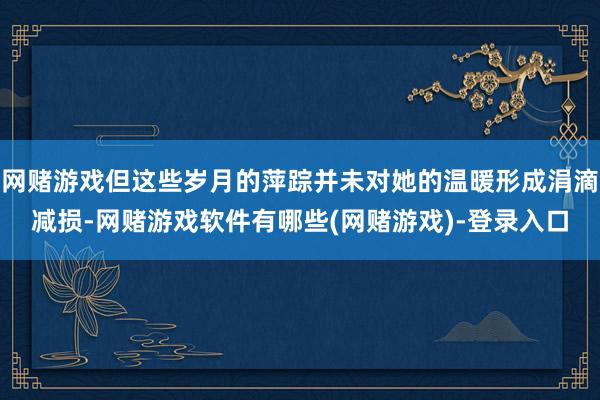 网赌游戏但这些岁月的萍踪并未对她的温暖形成涓滴减损-网赌游戏软件有哪些(网赌游戏)-登录入口