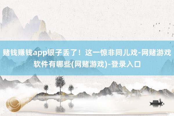 赌钱赚钱app银子丢了！这一惊非同儿戏-网赌游戏软件有哪些(网赌游戏)-登录入口
