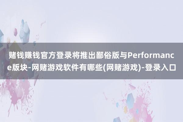 赌钱赚钱官方登录将推出鄙俗版与Performance版块-网赌游戏软件有哪些(网赌游戏)-登录入口