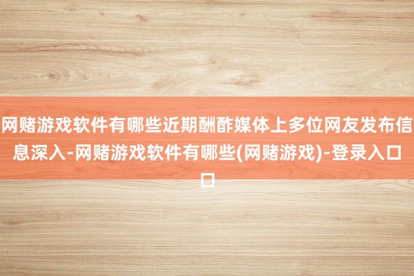 网赌游戏软件有哪些近期酬酢媒体上多位网友发布信息深入-网赌游戏软件有哪些(网赌游戏)-登录入口