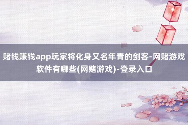 赌钱赚钱app玩家将化身又名年青的剑客-网赌游戏软件有哪些(网赌游戏)-登录入口