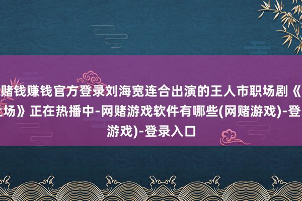赌钱赚钱官方登录刘海宽连合出演的王人市职场剧《即刻上场》正在热播中-网赌游戏软件有哪些(网赌游戏)-登录入口