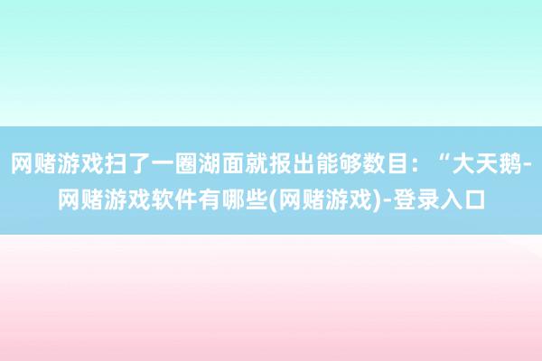 网赌游戏扫了一圈湖面就报出能够数目：“大天鹅-网赌游戏软件有哪些(网赌游戏)-登录入口