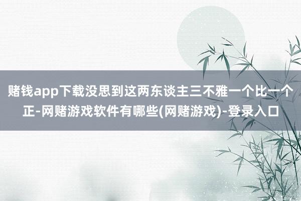 赌钱app下载没思到这两东谈主三不雅一个比一个正-网赌游戏软件有哪些(网赌游戏)-登录入口