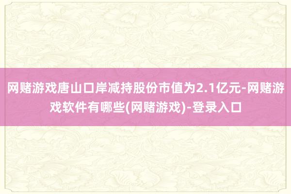 网赌游戏唐山口岸减持股份市值为2.1亿元-网赌游戏软件有哪些(网赌游戏)-登录入口